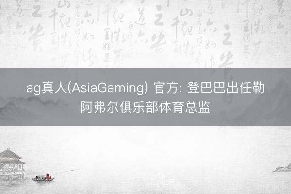 ag真人(AsiaGaming) 官方: 登巴巴出任勒阿弗尔俱乐部体育总监