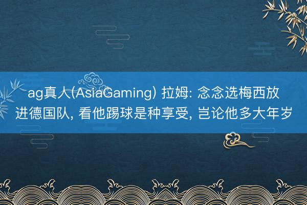 ag真人(AsiaGaming) 拉姆: 念念选梅西放进德国队， 看他踢球是种享受， 岂论他多大年岁