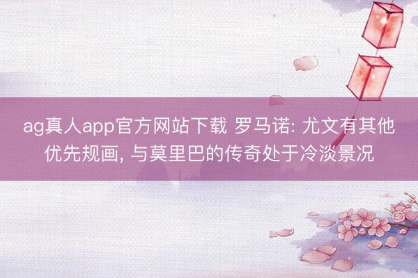 ag真人app官方网站下载 罗马诺: 尤文有其他优先规画, 与莫里巴的传奇处于冷淡景况