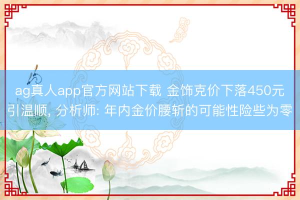 ag真人app官方网站下载 金饰克价下落450元引温顺, 分析师: 年内金价腰斩的可能性险些为零