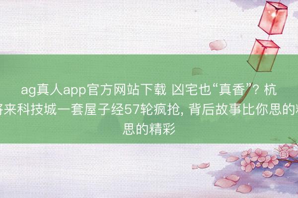 ag真人app官方网站下载 凶宅也“真香”? 杭州将来科技城一套屋子经57轮疯抢, 背后故事比你思的精彩